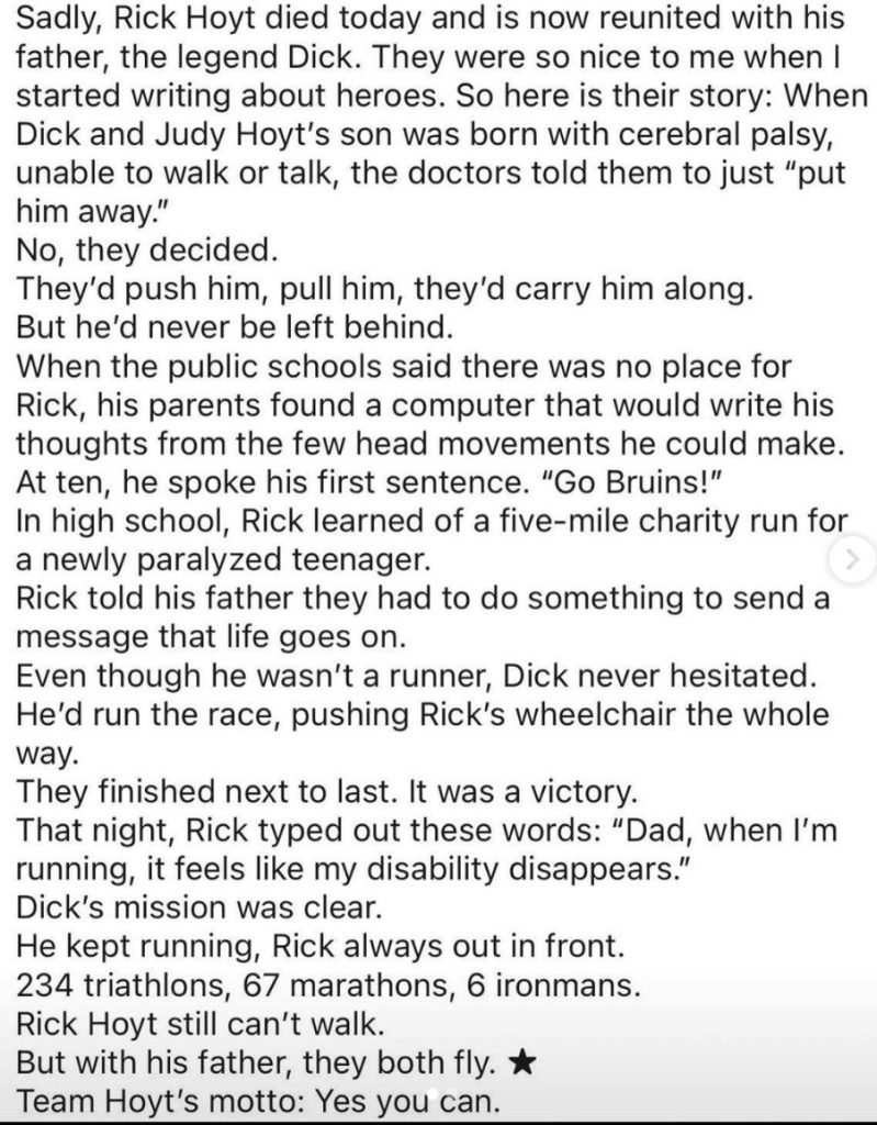 Article from site Tanks Good News about Dick and Rick Hoyt. Rick was born with cerebral palsy, doctors told his parents to put him away. They refused and Dick participated in 234 triathalons, 67 marathons and 6 ironmans while pushing Rick in a wheelchair. Rick recentlyt passed away, joining his father where while Rick was never able to walk, together with his father, they were able to fly